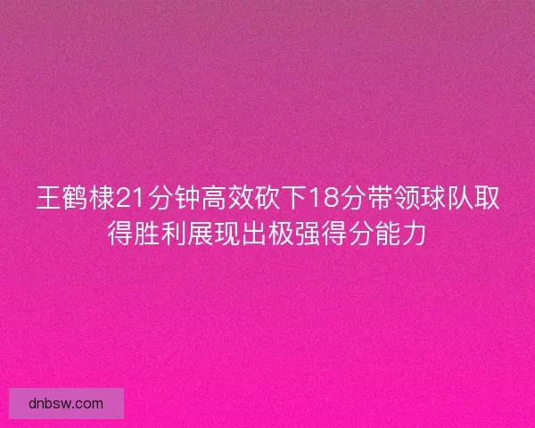 王鹤棣21分钟高效砍下18分带领球队取得胜利展现出极强得分能力