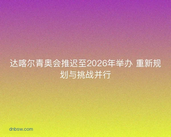 达喀尔青奥会推迟至2026年举办 重新规划与挑战并行