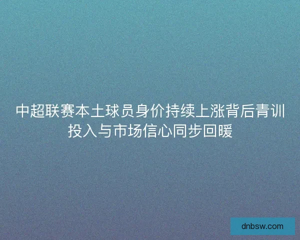中超联赛本土球员身价持续上涨背后青训投入与市场信心同步回暖