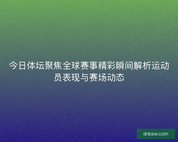 今日体坛聚焦全球赛事精彩瞬间解析运动员表现与赛场动态