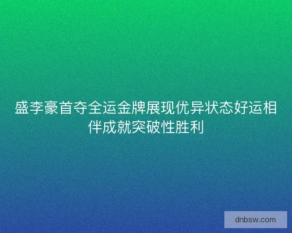 盛李豪首夺全运金牌展现优异状态好运相伴成就突破性胜利