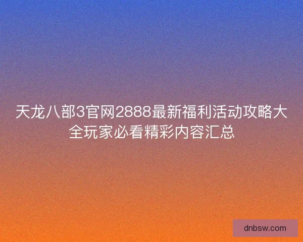 天龙八部3官网2888最新福利活动攻略大全玩家必看精彩内容汇总