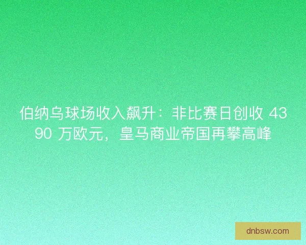 伯纳乌球场收入飙升：非比赛日创收 4390 万欧元，皇马商业帝国再攀高峰
