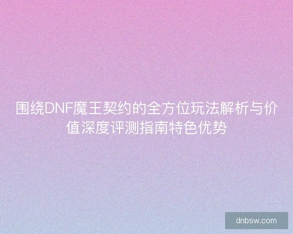 围绕DNF魔王契约的全方位玩法解析与价值深度评测指南特色优势